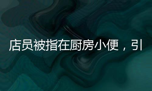 店員被指在廚房小便，引起對(duì)食品安全的廣泛關(guān)注