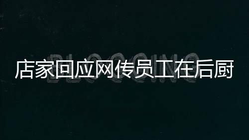 店家回應(yīng)網(wǎng)傳員工在后廚上廁所事件，透明管理，保障食品安全