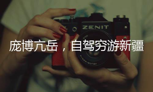 龐博亢岳，自駕窮游新疆的熱血之旅