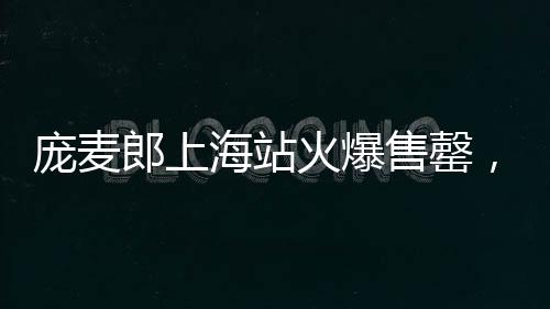 龐麥郎上海站火爆售罄，貴陽站觀眾寥寥僅九位