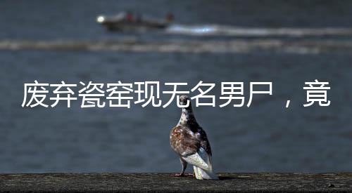 廢棄瓷窯現(xiàn)無(wú)名男尸，竟是命案嫌犯！追蹤案件內(nèi)幕揭秘