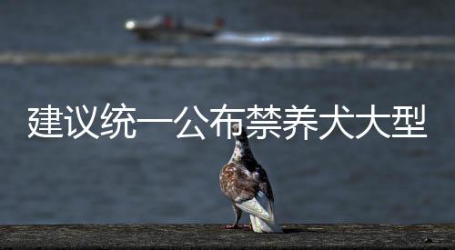 建議統(tǒng)一公布禁養(yǎng)犬大型犬名錄，維護公共安全