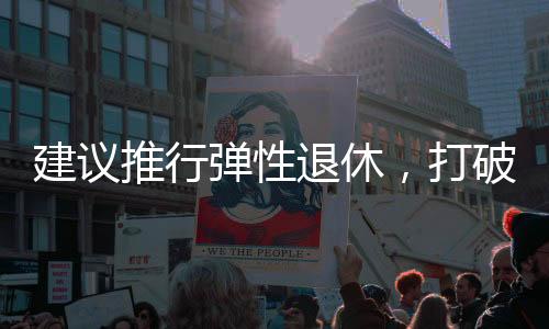建議推行彈性退休，打破單一退休制度，促進(jìn)社會(huì)活力持續(xù)釋放