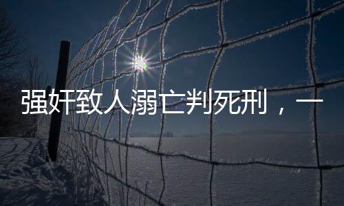 強奸致人溺亡判死刑，一起悲劇揭示法律嚴懲的必然