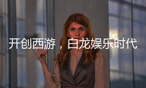 開創(chuàng)西游，白龍娛樂時(shí)代