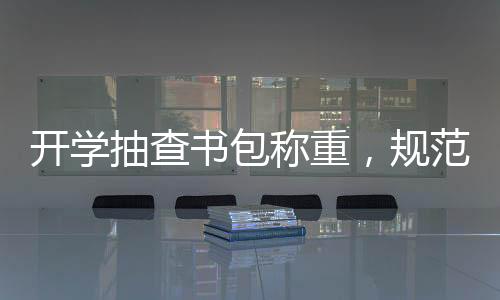 開學(xué)抽查書包稱重，規(guī)范學(xué)生用品，助力輕松入學(xué)