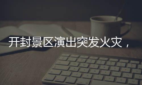 開封景區(qū)演出突發(fā)火災，緊急救援與事故反思