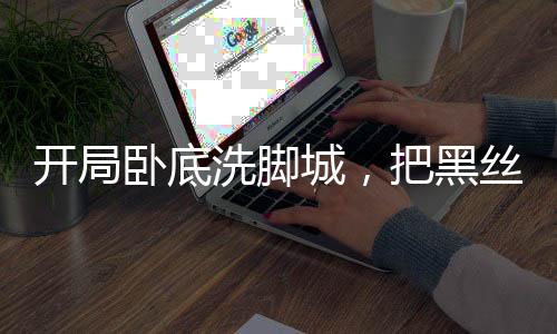 開局臥底洗腳城，把黑絲女警抓了