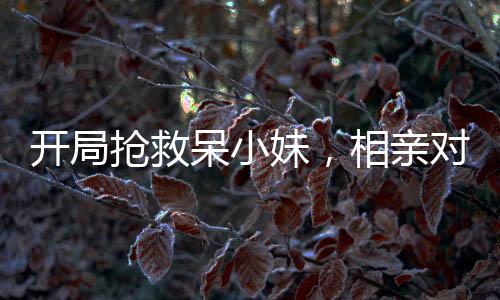 開(kāi)局搶救呆小妹，相親對(duì)象的我被直播了
