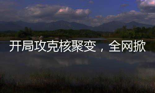 開局攻克核聚變，全網掀起大熱潮