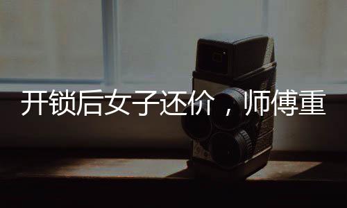 開鎖后女子還價(jià)，師傅重新鎖門走人——一起解讀背后的故事