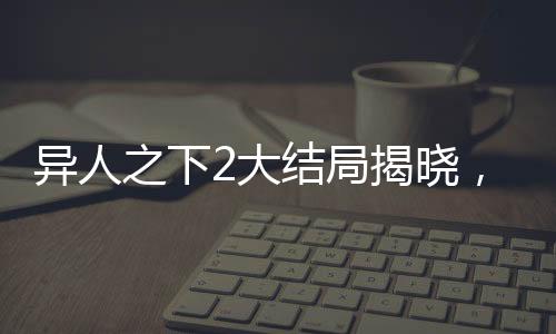 異人之下2大結(jié)局揭曉，終結(jié)與新生