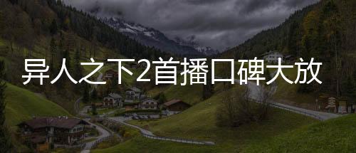 異人之下2首播口碑大放異彩，掀起新一輪熱血狂潮