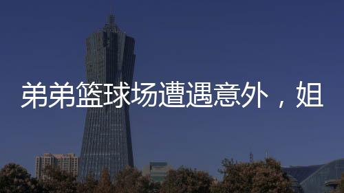 弟弟籃球場遭遇意外，姐姐不離不棄悉心照料——展現(xiàn)深厚手足情誼