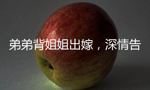 弟弟背姐姐出嫁，深情告別，感人至深