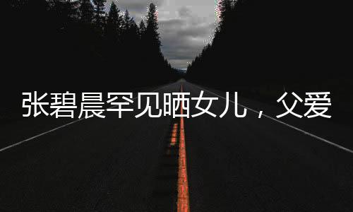 張碧晨罕見曬女兒，父愛滿滿引起熱議