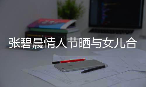 張碧晨情人節(jié)曬與女兒合照，溫馨母愛溢于言表