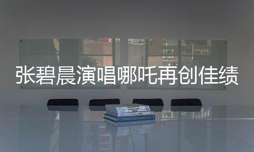 張碧晨演唱哪吒再創(chuàng)佳績(jī)，掀起新一輪音樂(lè)熱潮