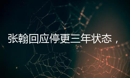 張翰回應停更三年狀態(tài)，坦誠面對挑戰(zhàn)，期待再度起航