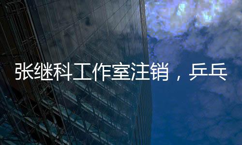 張繼科工作室注銷，乒乓球巨星生涯新篇章