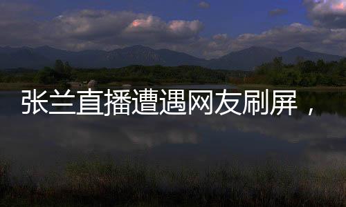 張?zhí)m直播遭遇網(wǎng)友刷屏，誠信成疑？一場直播的真實觀察