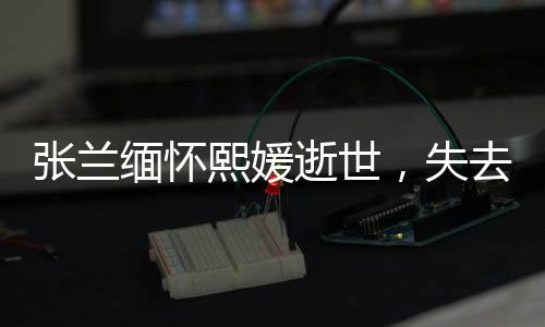 張?zhí)m緬懷熙媛逝世，失去共同的寶貴財(cái)富與情感紐帶
