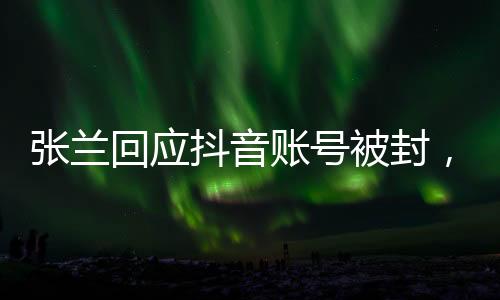張?zhí)m回應(yīng)抖音賬號(hào)被封，不認(rèn)同不接受——全面解讀事件始末