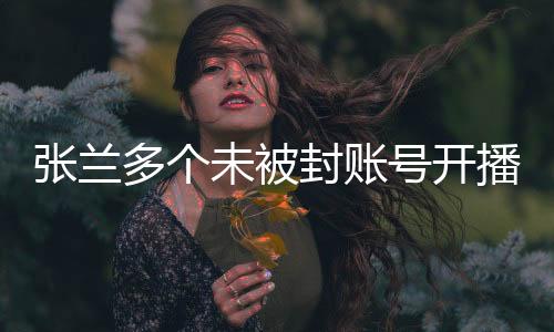 張?zhí)m多個(gè)未被封賬號開播，重現(xiàn)直播間熱潮