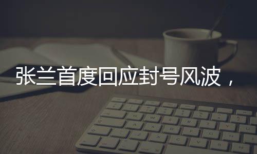 張?zhí)m首度回應封號風波，真相揭秘與未來展望
