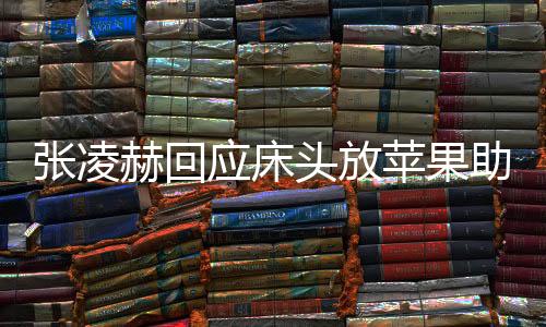 張凌赫回應床頭放蘋果助眠，神秘習俗引發(fā)網友熱議