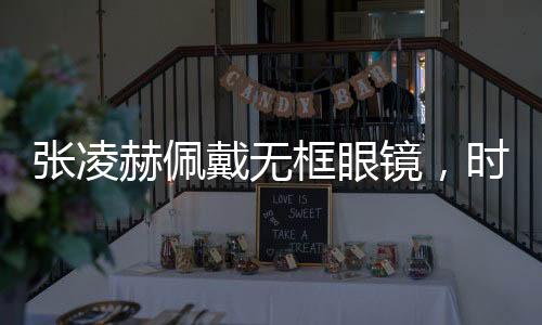 張凌赫佩戴無框眼鏡，時(shí)尚新風(fēng)尚，展現(xiàn)獨(dú)特魅力