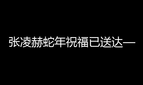 張凌赫蛇年祝福已送達(dá)——全新篇章，展望美好未來