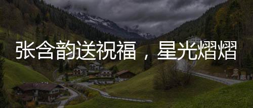 張含韻送祝福，星光熠熠，溫暖傳遞