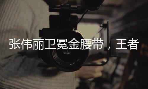 張偉麗衛(wèi)冕金腰帶，王者歸來，續(xù)寫榮耀傳奇