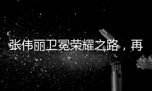 張偉麗衛(wèi)冕榮耀之路，再創(chuàng)傳奇的十個(gè)篇章