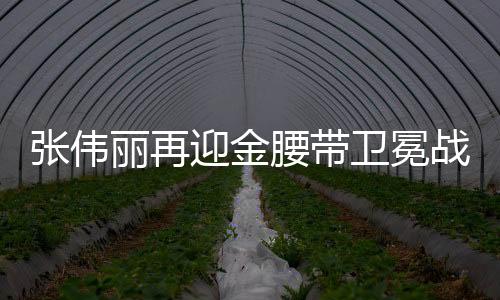 張偉麗再迎金腰帶衛(wèi)冕戰(zhàn)，強(qiáng)者的榮耀與挑戰(zhàn)再度上演