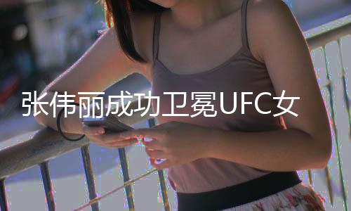 張偉麗成功衛(wèi)冕UFC女子草量級(jí)冠軍，再度展現(xiàn)霸主風(fēng)采