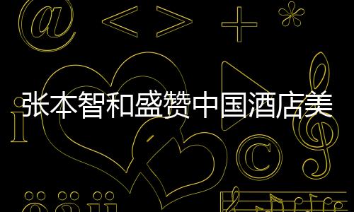 張本智和盛贊中國酒店美食，一流的美食文化令人陶醉