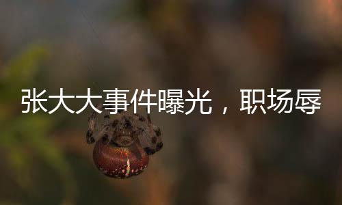 張大大事件曝光，職場辱罵毆打員工引熱議
