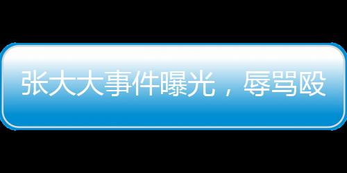 張大大事件曝光，辱罵毆打員工事件深度剖析