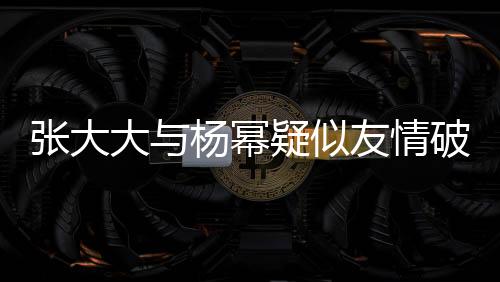 張大大與楊冪疑似友情破裂，昔日交情成往事？?jī)?nèi)幕揭秘。