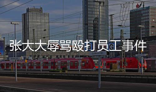 張大大辱罵毆打員工事件曝光，企業(yè)管理需強(qiáng)化人文關(guān)愛(ài)與法治意識(shí)