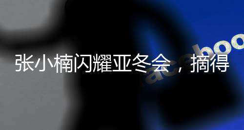 張小楠閃耀亞冬會(huì)，摘得中國(guó)代表團(tuán)第二金——?jiǎng)?chuàng)造歷史的一刻