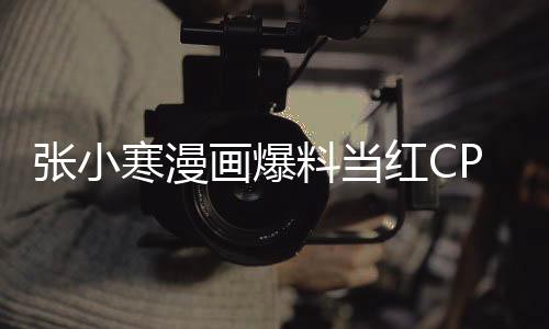 張小寒漫畫爆料當(dāng)紅CP在一起了，粉絲掀起熱議，戀情感動人心