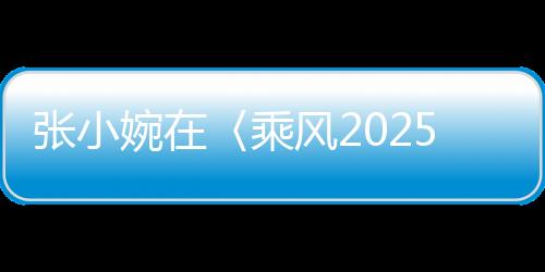 張小婉在〈乘風(fēng)2025〉初舞臺(tái)驚艷四座，網(wǎng)友，真的拿捏了！