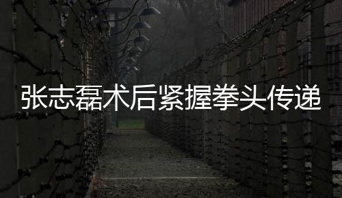 張志磊術(shù)后緊握拳頭傳遞康復信號