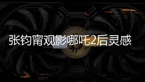 張鈞甯觀影哪吒2后靈感涌動，以詩表達情感