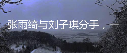 張雨綺與劉子琪分手，一段星途燦爛的情感終結(jié)