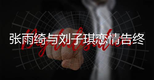 張雨綺與劉子琪戀情告終，分手原因揭秘