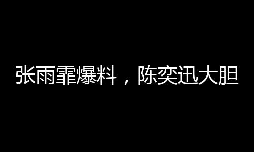 張雨霏爆料，陳奕迅大膽邀約，合作幕后大揭秘